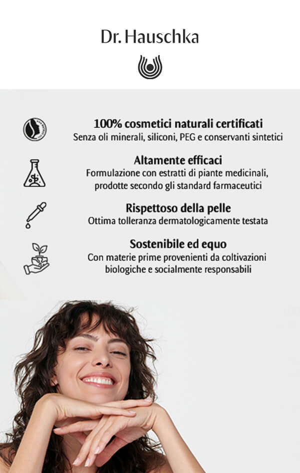 Dr. Hauschka:
100% cosmetici naturali certificati I Altamente efficaci I Rispettoso della pelle I Sostenibile ed equo